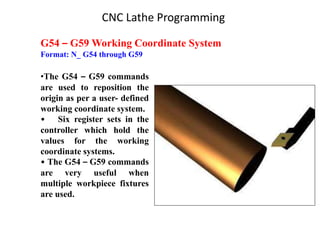G54 – G59 Working Coordinate System
Format: N_ G54 through G59
•The G54 – G59 commands
are used to reposition the
origin as per a user- defined
working coordinate system.
• Six register sets in the
controller which hold the
values for the working
coordinate systems.
• The G54 – G59 commands
are very useful when
multiple workpiece fixtures
are used.
CNC Lathe Programming
 