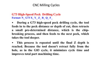 CNC Milling Cycles
G73 High-Speed Peck Drilling Cycle
Format: N_ G73 X_ Y_ Z_ R_ Q_ F_
• During a G73 high-speed peck drilling cycle, the tool
feeds in to the peck distance or depth of cut, then retracts
a small pre-determined distance, which is the chip-
breaking process, and then feeds to the next peck, which
takes the tool deeper.
• This process is repeated until the final Z depth is
reached. Because the tool doesn't retract fully from the
hole, as in the G83 cycle, it minimizes cycle time and
improves total part machining time.
 