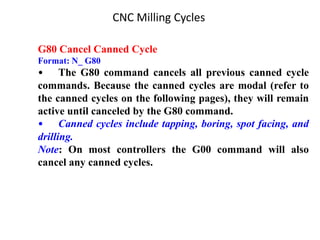 G80 Cancel Canned Cycle
Format: N_ G80
• The G80 command cancels all previous canned cycle
commands. Because the canned cycles are modal (refer to
the canned cycles on the following pages), they will remain
active until canceled by the G80 command.
• Canned cycles include tapping, boring, spot facing, and
drilling.
Note: On most controllers the G00 command will also
cancel any canned cycles.
CNC Milling Cycles
 