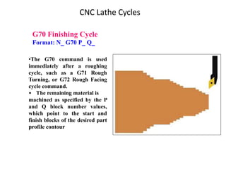 G70 Finishing Cycle
Format: N_ G70 P_ Q_
•The G70 command is used
immediately after a roughing
cycle, such as a G71 Rough
Turning, or G72 Rough Facing
cycle command.
• The remaining material is
machined as specified by the P
and Q block number values,
which point to the start and
finish blocks of the desired part
profile contour
CNC Lathe Cycles
 