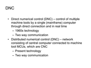 DNC
• Direct numerical control (DNC) – control of multiple
machine tools by a single (mainframe) computer
through direct connection and in real time
– 1960s technology
– Two way communication
• Distributed numerical control (DNC) – network
consisting of central computer connected to machine
tool MCUs, which are CNC
– Present technology
– Two way communication
 