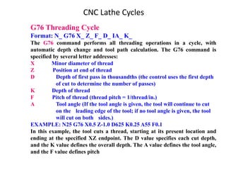 G76 Threading Cycle
Format: N_ G76 X_ Z_ F_ D_ IA_ K_
The G76 command performs all threading operations in a cycle, with
automatic depth change and tool path calculation. The G76 command is
specified by several letter addresses:
X Minor diameter of thread
Z Position at end of thread
D Depth of first pass in thousandths (the control uses the first depth
of cut to determine the number of passes)
K Depth of thread
F Pitch of thread (thread pitch = 1/thread/in.)
A Tool angle (If the tool angle is given, the tool will continue to cut
on the leading edge of the tool; if no tool angle is given, the tool
will cut on both sides.)
EXAMPLE: N25 G76 X0.5 Z-1.0 D625 K0.25 A55 F0.1
In this example, the tool cuts a thread, starting at its present location and
ending at the specified XZ endpoint. The D value specifies each cut depth,
and the K value defines the overall depth. The A value defines the tool angle,
and the F value defines pitch
CNC Lathe Cycles
 