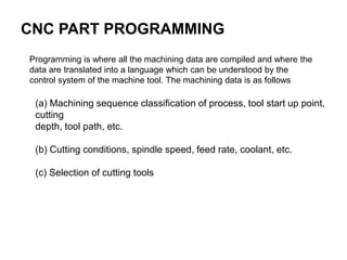 Programming is where all the machining data are compiled and where the
data are translated into a language which can be understood by the
control system of the machine tool. The machining data is as follows
CNC PART PROGRAMMING
(a) Machining sequence classification of process, tool start up point,
cutting
depth, tool path, etc.
(b) Cutting conditions, spindle speed, feed rate, coolant, etc.
(c) Selection of cutting tools
 