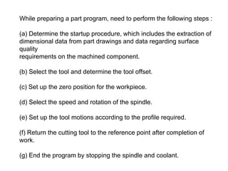 While preparing a part program, need to perform the following steps :
(a) Determine the startup procedure, which includes the extraction of
dimensional data from part drawings and data regarding surface
quality
requirements on the machined component.
(b) Select the tool and determine the tool offset.
(c) Set up the zero position for the workpiece.
(d) Select the speed and rotation of the spindle.
(e) Set up the tool motions according to the profile required.
(f) Return the cutting tool to the reference point after completion of
work.
(g) End the program by stopping the spindle and coolant.
 