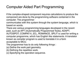 Computer Aided Part Programming
If the complex-shaped component requires calculations to produce the
component are done by the programming software contained in the
computer. The programmer
communicates with this system through the system language, which is
based on words.
There are various programming languages developed in the recent
past, such as APT (Automatically Programmed Tools), ADAPT,
AUTOSPOT, COMPAT-II, 2CL, ROMANCE, SPLIT is used for writing a
computer programme, which has English like statements. A translator
known as compiler program is used to translate it in a form
acceptable to MCU.
The programmer has to do only following things :
(a) Define the work part geometry.
(b) Defining the repetition work.
(c) Specifying the operation sequence.
 