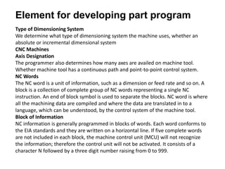 Element for developing part program
Type of Dimensioning System
We determine what type of dimensioning system the machine uses, whether an
absolute or incremental dimensional system
CNC Machines
Axis Designation
The programmer also determines how many axes are availed on machine tool.
Whether machine tool has a continuous path and point-to-point control system.
NC Words
The NC word is a unit of information, such as a dimension or feed rate and so on. A
block is a collection of complete group of NC words representing a single NC
instruction. An end of block symbol is used to separate the blocks. NC word is where
all the machining data are compiled and where the data are translated in to a
language, which can be understood, by the control system of the machine tool.
Block of Information
NC information is generally programmed in blocks of words. Each word conforms to
the EIA standards and they are written on a horizontal line. If five complete words
are not included in each block, the machine control unit (MCU) will not recognize
the information; therefore the control unit will not be activated. It consists of a
character N followed by a three digit number raising from 0 to 999.
 