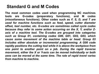 Standard G and M Codes
The most common codes used when programming NC machines
tools are G-codes (preparatory functions), and M codes
(miscellaneous functions). Other codes such as F, S, D, and T are
used for machine functions such as feed, speed, cutter diameter
offset, tool number, etc. G-codes are sometimes called cycle codes
because they refer to some action occurring on the X, Y, and/or Z-
axis of a machine tool. The G-codes are grouped into categories
such as Group 01, containing codes G00, G01, G02, G03, which
cause some movement of the machine table or head. Group 03
includes either absolute or incremental programming. A G00 code
rapidly positions the cutting tool while it is above the workpiece from
one point to another point on a job. During the rapid traverse
movement, either the X or Y-axis can be moved individually or both
axes can be moved at the same time. The rate of rapid travel varies
from machine to machine.
 