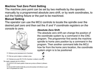 Machine Tool Zero Point Setting
The machine zero point can be set by two methods by the operator,
manually by a programmed absolute zero shift, or by work coordinates, to
suit the holding fixture or the part to be machined.
Manual Setting
The operator can use the MCU controls to locate the spindle over the
desired part zero and then set the X and Y coordinate registers on the
console to zero.
Absolute Zero Shift
The absolute zero shift can change the position of
the coordinate system by a command in the CNC
program. The programmer first sends the machine
spindle to home zero position by a command in the
program. Then another command tells the MCU
how far from the home zero location, the coordinate
system origin is to be positioned
 