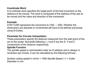 Coordinate Word
A co ordinate word specifies the target point of the tool movement or the
distance to be moved. The word is composed of the address of the axis to
be moved and the value and direction of the movement.
Example
X150 Y-250 represents the movement to (150, 250). Whether the
dimensions are absolute or incremental will have to be defined previously
using G-Codes.
Parameter for Circular Interpolation
These parameters specify the distance measured from the start point of the
arc to the center. Numerals following I, J and K are the X, Y and Z
components of the distance respectively.
Spindle Function
The spindle speed is commanded under an S address and is always in
revolution per minute. It can be calculated by the following formula :
Surface cutting speed in m/min = 1000 Spindle Speed / π × Cutter
Diameter in mm
 