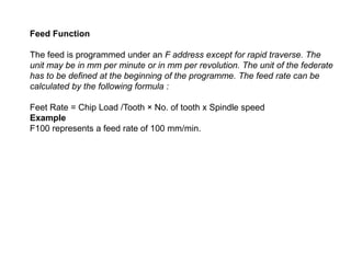 Feed Function
The feed is programmed under an F address except for rapid traverse. The
unit may be in mm per minute or in mm per revolution. The unit of the federate
has to be defined at the beginning of the programme. The feed rate can be
calculated by the following formula :
Feet Rate = Chip Load /Tooth × No. of tooth x Spindle speed
Example
F100 represents a feed rate of 100 mm/min.
 