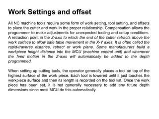 Work Settings and offset
All NC machine tools require some form of work setting, tool setting, and offsets
to place the cutter and work in the proper relationship. Compensation allows the
programmer to make adjustments for unexpected tooling and setup conditions.
A retraction point in the Z-axis to which the end of the cutter retracts above the
work surface to allow safe table movement in the X-Y axes. It is often called the
rapid-traverse distance, retract or work plane. Some manufacturers build a
workpiece height distance into the MCU (machine control unit) and whenever
the feed motion in the Z-axis will automatically be added to the depth
programmed.
When setting up cutting tools, the operator generally places a tool on top of the
highest surface of the work piece. Each tool is lowered until it just touches the
workpiece surface and then its length is recorded on the tool list. Once the work
piece has been set, it is not generally necessary to add any future depth
dimensions since most MCU do this automatically.
 