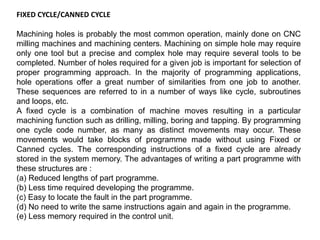 FIXED CYCLE/CANNED CYCLE
Machining holes is probably the most common operation, mainly done on CNC
milling machines and machining centers. Machining on simple hole may require
only one tool but a precise and complex hole may require several tools to be
completed. Number of holes required for a given job is important for selection of
proper programming approach. In the majority of programming applications,
hole operations offer a great number of similarities from one job to another.
These sequences are referred to in a number of ways like cycle, subroutines
and loops, etc.
A fixed cycle is a combination of machine moves resulting in a particular
machining function such as drilling, milling, boring and tapping. By programming
one cycle code number, as many as distinct movements may occur. These
movements would take blocks of programme made without using Fixed or
Canned cycles. The corresponding instructions of a fixed cycle are already
stored in the system memory. The advantages of writing a part programme with
these structures are :
(a) Reduced lengths of part programme.
(b) Less time required developing the programme.
(c) Easy to locate the fault in the part programme.
(d) No need to write the same instructions again and again in the programme.
(e) Less memory required in the control unit.
 