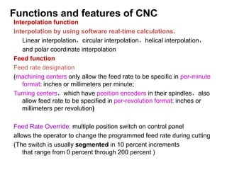 Interpolation function
interpolation by using software real-time calculations．
Linear interpolation，circular interpolation，helical interpolation，
and polar coordinate interpolation
Feed function
Feed rate designation
(machining centers only allow the feed rate to be specific in per-minute
format: inches or millimeters per minute;
Turning centers，which have position encoders in their spindles，also
allow feed rate to be specified in per-revolution format: inches or
millimeters per revolution)
Feed Rate Override: multiple position switch on control panel
allows the operator to change the programmed feed rate during cutting
(The switch is usually segmented in 10 percent increments
that range from 0 percent through 200 percent )
Functions and features of CNC
 