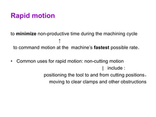 Rapid motion
to minimize non-productive time during the machining cycle
↑
to command motion at the machine’s fastest possible rate．
• Common uses for rapid motion: non-cutting motion
| include :
positioning the tool to and from cutting positions，
moving to clear clamps and other obstructions
 