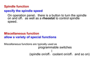 Spindle function
specify the spindle speed
On operation panel，there is a button to turn the spindle
on and off，as well as a rheostat to control spindle
speed．
Miscellaneous function
allow a variety of special functions
Miscellaneous functions are typically used as
programmable switches
∣
(spindle on/off，coolant on/off，and so on)
 