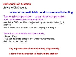 Compensation function
allow the CNC user to
allow for unpredictable conditions related to tooling
Tool length compensation，cutter radius compensation，
and tool nose radius compensation→
enable the CNC machine to adjust cutting tool to zero in the right
position
when wear occurs on cutter tool or changing of cutting tool
Technical parameters compensation,
( fixture offset，
NRZ(Non-return-to-Zero) of axis while counter-moving，
distortion of machine tool
any unpredictable situations during programming
∣
a form of compensation to deal with the problem
 