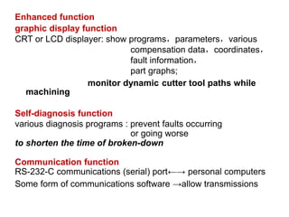 Enhanced function
graphic display function
CRT or LCD displayer: show programs，parameters，various
compensation data，coordinates，
fault information，
part graphs;
monitor dynamic cutter tool paths while
machining
Self-diagnosis function
various diagnosis programs : prevent faults occurring
or going worse
to shorten the time of broken-down
Communication function
RS-232-C communications (serial) port←→ personal computers
Some form of communications software →allow transmissions
 