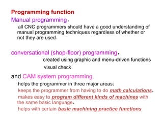 Programming function
Manual programming，
all CNC programmers should have a good understanding of
manual programming techniques regardless of whether or
not they are used．
conversational (shop-floor) programming，
created using graphic and menu-driven functions
visual check
and CAM system programming
helps the programmer in three major areas：
keeps the programmer from having to do math calculations，
makes easy to program different kinds of machines with
the same basic language，
helps with certain basic machining practice functions
 