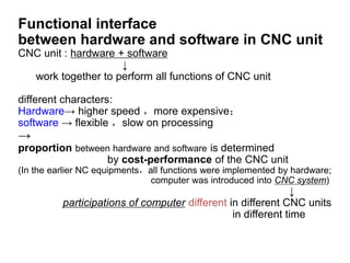 Functional interface
between hardware and software in CNC unit
CNC unit : hardware + software
↓
work together to perform all functions of CNC unit
different characters:
Hardware→ higher speed ，more expensive；
software → flexible ，slow on processing
→
proportion between hardware and software is determined
by cost-performance of the CNC unit
(In the earlier NC equipments，all functions were implemented by hardware;
computer was introduced into CNC system)
↓
participations of computer different in different CNC units
in different time
 