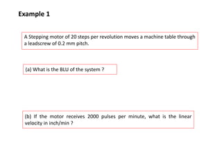 Example 1
A Stepping motor of 20 steps per revolution moves a machine table through
a leadscrew of 0.2 mm pitch.
(a) What is the BLU of the system ?
(b) If the motor receives 2000 pulses per minute, what is the linear
velocity in inch/min ?
 