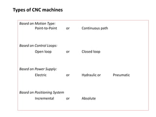 Types of CNC machines
Based on Motion Type:
Point-to-Point or Continuous path
Based on Control Loops:
Open loop or Closed loop
Based on Power Supply:
Electric or Hydraulic or Pneumatic
Based on Positioning System
Incremental or Absolute
 