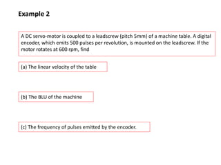 Example 2
A DC servo-motor is coupled to a leadscrew (pitch 5mm) of a machine table. A digital
encoder, which emits 500 pulses per revolution, is mounted on the leadscrew. If the
motor rotates at 600 rpm, find
(a) The linear velocity of the table
(b) The BLU of the machine
(c) The frequency of pulses emitted by the encoder.
 