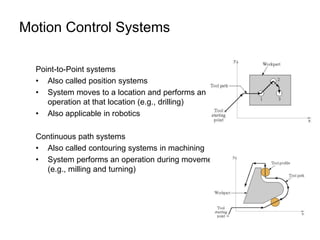 Motion Control Systems
Point-to-Point systems
• Also called position systems
• System moves to a location and performs an
operation at that location (e.g., drilling)
• Also applicable in robotics
Continuous path systems
• Also called contouring systems in machining
• System performs an operation during movement
(e.g., milling and turning)
 