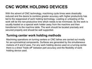 CNC WORK HOLDING DEVICES
With the advent of CNC technology, machining cycle times were drastically
reduced and the desire to combine greater accuracy with higher productivity has
led to the reappraisal of work holding technology. Loading or unloading of the
work will be the non-productive time which needs to be minimized. So the work is
usually loaded on a special work holder away from the machine and then
transferred it to the machine table. The work should be located precisely and
secured properly and should be well supported.
Turning center work holding methods
Machining operations on turning centers or CNC lathes are carried out mostly
for axi-symmetrical components. Surfaces are generated by the simultaneous
motions of X and Z axes. For any work holding device used on a turning centre
there is a direct "trade off" between part accuracy and the flexibility of work
holding device used.
 