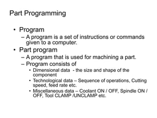 • Program
– A program is a set of instructions or commands
given to a computer.
• Part program
– A program that is used for machining a part.
– Program consists of
• Dimensional data - the size and shape of the
component
• Technological data – Sequence of operations, Cutting
speed, feed rate etc.
• Miscellaneous data – Coolant ON / OFF, Spindle ON /
OFF, Tool CLAMP /UNCLAMP etc.
Part Programming
 