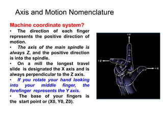 Axis and Motion Nomenclature
Machine coordinate system?
• The direction of each finger
represents the positive direction of
motion.
• The axis of the main spindle is
always Z, and the positive direction
is into the spindle.
• On a mill the longest travel
slide is designated the X axis and is
always perpendicular to the Z axis.
• If you rotate your hand looking
into your middle finger, the
forefinger represents the Y axis.
• The base of your fingers is
the start point or (X0, Y0, Z0).
 