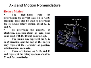 Axis and Motion Nomenclature
Rotary Motion
• The right-hand rule for
determining the correct axis on a CNC
machine may also be used to determine
the clockwise rotary motion about X, Y,
and Z.
• To determine the positive, or
clockwise, direction about an axis, close
your hand with the thumb pointing out.
- The thumb may represent the X, Y,
or Z direction and the curl of the fingers
may represent the clockwise, or positive,
rotation about each axis.
- These are known as A, B, and C
and represent the rotary motions about X,
Y, and Z, respectively.
 