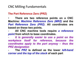The Part Reference Zero (PRZ)
• There are two reference points on a CNC
Machine: Machine Reference Zero (MRZ) and the
Part Reference Zero (PRZ). All coordinates are
based on these two points.
- All CNC machine tools require a reference
point from which to base coordinates.
- It is generally easier to use a point on the
workpiece itself for reference, because the
coordinates apply to the part anyway – thus the
PRZ designation
- The PRZ is defined as the lower left-hand
corner and the top of the stock of each part
CNC Milling Fundamentals
 
