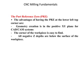 The Part Reference Zero (PRZ)
• The advantages of having the PRZ at the lower left top
corner are:
- Geometry creation is in the positive XY plane for
CAD/CAM systems
- The corner of the workpiece is easy to find.
- All negative Z depths are below the surface of the
workpiece.
CNC Milling Fundamentals
 