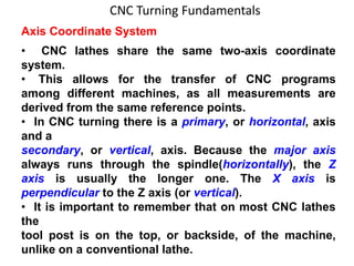 CNC Turning Fundamentals
Axis Coordinate System
• CNC lathes share the same two-axis coordinate
system.
• This allows for the transfer of CNC programs
among different machines, as all measurements are
derived from the same reference points.
• In CNC turning there is a primary, or horizontal, axis
and a
secondary, or vertical, axis. Because the major axis
always runs through the spindle(horizontally), the Z
axis is usually the longer one. The X axis is
perpendicular to the Z axis (or vertical).
• It is important to remember that on most CNC lathes
the
tool post is on the top, or backside, of the machine,
unlike on a conventional lathe.
 