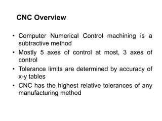 • Computer Numerical Control machining is a
subtractive method
• Mostly 5 axes of control at most, 3 axes of
control
• Tolerance limits are determined by accuracy of
x-y tables
• CNC has the highest relative tolerances of any
manufacturing method
CNC Overview
 