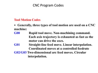 CNC Program Codes
Tool Motion Codes
• Generally, three types of tool motion are used on a CNC
machine:
G00 Rapid tool move. Non-machining command.
Each axis trajectory is exhausted as fast as the
motor can drive the axes.
G01 Straight-line feed move. Linear interpolation.
Coordinated moves at a controlled feedrate
G02/G03 Two-dimensional arc feed moves. Circular
interpolation.
 