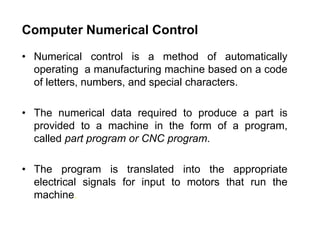 Computer Numerical Control
• Numerical control is a method of automatically
operating a manufacturing machine based on a code
of letters, numbers, and special characters.
• The numerical data required to produce a part is
provided to a machine in the form of a program,
called part program or CNC program.
• The program is translated into the appropriate
electrical signals for input to motors that run the
machine.
 