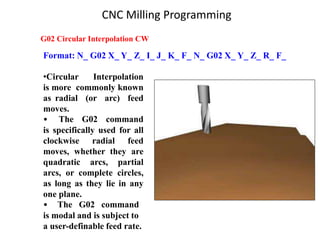 Format: N_ G02 X_ Y_ Z_ I_ J_ K_ F_ N_ G02 X_ Y_ Z_ R_ F_
G02 Circular Interpolation CW
•Circular Interpolation
is more commonly known
as radial (or arc) feed
moves.
• The G02 command
is specifically used for all
clockwise radial feed
moves, whether they are
quadratic arcs, partial
arcs, or complete circles,
as long as they lie in any
one plane.
• The G02 command
is modal and is subject to
a user-definable feed rate.
CNC Milling Programming
 