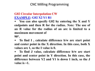 G02 Circular Interpolation CW
EXAMPLE: G02 X2 Y1 R1
• You can also specify G02 by entering the X and Y
endpoints and then R for the radius. Note: The use of
an R value for the radius of an arc is limited to a
maximum movement of
90°.
• To find I , calculate difference b/w arc start point
and center point in the X direction. In this case, both X
values are 1, so the I value is 0.
• To find J value, calculate difference b/w arc start
point and center point in Y direction. In this case, the
difference between Y2 and Y1 is down 1 inch, so the J
value is –1.
CNC Milling Programming
 