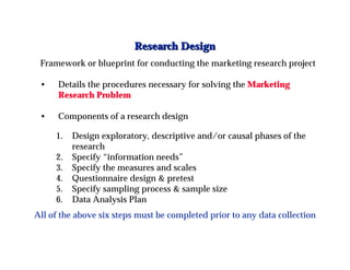 Research Design
 Framework or blueprint for conducting the marketing research project

 •    Details the procedures necessary for solving the Marketing
      Research Problem

 •    Components of a research design

     1.   Design exploratory, descriptive and/or causal phases of the
          research
     2.   Specify “information needs”
     3.   Specify the measures and scales
     4.   Questionnaire design & pretest
     5.   Specify sampling process & sample size
     6.   Data Analysis Plan
All of the above six steps must be completed prior to any data collection
 