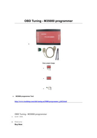 OBD Tuning - M35080 programmer




                          •




                                         View Larger Image


                                          •




                                          •




                                          •



    •    M35080 programmer Tool:


        http://www.vtoolshop.com/obd-tuning-m35080-programmer_p262.html




        OBD Tuning - M35080 programmer
•       item#: 0906


•       Retail price:
        Buy Now:
 