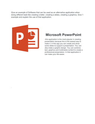 Give an example of Software that can be used as an alternative application when
doing different task like creating a letter, creating a slides, creating a graphics. Give 1
example and explain the use of that application.
Microsoft PowerPoint
-this application is the most popular in creating
presentation because this is the easiest way to
make it. In this app you can create and show
some slides to support a presentation. You can
also make a graphic design. You can combine
text, graphics and multimedia content to create a
professional presentation. In that application it
can make your life easier.
.
 