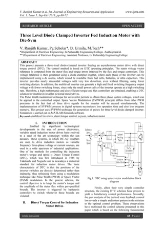 V. Ranjith Kumar et al. Int. Journal of Engineering Research and Application www.ijera.com
Vol. 3, Issue 5, Sep-Oct 2013, pp.68-72
www.ijera.com 68 | P a g e
Three Level Diode Clamped Inverter Fed Induction Motor with
Dtc-Svm
V. Ranjith Kumar, Pg Scholar*, B. Urmila, M.Tech**
*(Department of Electrical Engineering, G.Pullareddy Engineering College, Andhrapradesh
** (Department of Electrical Engineering, Assistant Professor, G. Pullareddy EngineeringCollege
ABSTRACT
This project presents a three-level diode-clamped inverter feeding an asynchronous motor drive with direct
torque control (DTC). The control method is based on DTC operating principles. The stator voltage vector
reference is computed from the stator flux and torque errors imposed by the flux and torque controllers. This
voltage reference is then generated using a diode-clamped inverter, where each phase of the inverter can be
implemented using a dc source, which would be available from fuel cells, batteries, or ultra capacitors. This
inverter provides nearly sinusoidal voltages with very low distortion, even without filtering, using fewer
switching devices. In addition, the multilevel inverter can generate a high and fixed switching frequency output
voltage with fewer switching losses, since only the small power cells of the inverter operate at a high switching
rate. Therefore, a high performance and also efficient torque and flux controllers are obtained, enabling a DTC
solution for multilevel-inverter-powered motor drives.
The Pulse Width modulation technique for an inverter permits to obtain three phase system voltages, which can
be applied to the controlled output. Space Vector Modulation (SVPWM) principle differs from other PWM
processes in the fact that all three drive signals for the inverter will be created simultaneously. The
implementation of SVPWM process in digital systems necessitates less operation time and also less program
memory. This project uses SVPWM technique for generation of pulses for three-level diode clamped inverter.
Simulation is carried out on MATLAB-Simulink software.
Key words-multilevel inverters, direct torque control, svpwm, induction motor
I. INTRODUCTION
Enabled by significant technological
developments in the area of power electronics,
variable speed induction motor drives have evolved
to a state of the art technology within the last
decades. These systems, in which DC-AC inverters
are used to drive induction motors as variable
frequency three-phase voltage or current sources, are
used in a wide spectrum of industrial applications.
One of the methods for controlling the induction
motor’s torque and speed is Direct Torque Control
(DTC), which was first introduced in 1985 by
Takahashi and Noguchi and is nowadays a industrial
standard for induction motor drives. The basic
characteristic of DTC is that the positions of the
inverter switches are directly determined rather than
indirectly, thus refraining from using a modulation
technique like Pulse Width (PWM) or Space Vector
(SVM) modulation. In the generic scheme, the
control objective is to keep the motor’s torque and
the amplitude of the stator flux within pre-specified
bounds. The inverter is triggered by hysteresis
controllers to switch whenever these bounds are
violated.
II. Direct Torque Control for Induction
Motor Drives
Fig.1. DTC using space vector modulation block
diagram
Firstly, albeit their very simple controller
structure, the existing DTC schemes have proven to
yield a Satisfactory control performance. Secondly,
the post analysis of the derived state feedback control
law reveals a simple and robust pattern in the solution
to the optimal control problem. These observations
have motivated the control scheme presented in this
paper which is based on the following fundamental
RESEARCH ARTICLE OPEN ACCESS
 
