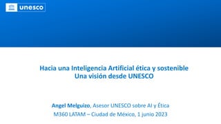 Hacia una Inteligencia Artificial ética y sostenible
Una visión desde UNESCO
Angel Melguizo, Asesor UNESCO sobre AI y Ética
M360 LATAM – Ciudad de México, 1 junio 2023
 