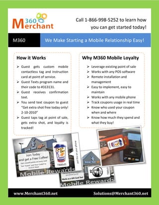 Call 1-866-998-5252 to learn how
                                              you can get started today!

M360               We Make Starting a Mobile Relationship Easy!


 How it Works                            Why M360 Mobile Loyalty
  Guest gets custom mobile                 Leverage existing point of sale
   contactless tag and instruction          Works with any POS software
   card at point of service.                Remote installation and
  Guest Texts program name and              management
   their code to #313131.                   Easy to implement, easy to
  Guest receives confirmation               maintain
   text.                                    Works with any mobile phone
  You send text coupon to guest            Track coupons usage in real time
   “Get extra shot free today only!         Know who used your coupon
   2-10-2010”                                when and where
  Guest taps tag at point of sale,         Know how much they spend and
   gets extra shot, and loyalty is           what they buy!
   tracked!

       Its’ just that simple.




www.Merchant360.net                            Solutions@Merchant360.net
 
