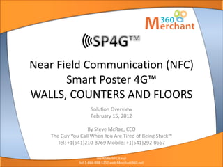 We Make POS Easy!
Easy to Buy, Sell, and Manage




                   Near Field Communication (NFC)
                          Smart Poster 4G™
                   WALLS, COUNTERS AND FLOORS
                                                  Solution Overview
                                                  February 15, 2012

                                                By Steve McRae, CEO
                                The Guy You Call When You Are Tired of Being Stuck™
                                   Tel: +1(541)210-8769 Mobile: +1(541)292-0667

                                                       We Make NFC Easy!
                                            tel:1-866-998-5252 web:Merchant360.net
 