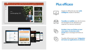 Gagnez en éfficacité avec des outils
intelligents simples et familiers
Travaillez efficacement avec l’intégration
de toutes vos applications et solutions
Accédez à tous vos fichiers où que
vous soyez, et sécurisez votre
travail avec le stockage de fichiers en
ligne
Travaillez en mobilité avec des fonctions
de messagerie et de calendrier pour
organiser vos réunions facilement
Plus efficace
 