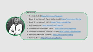 Références
• Profile LinkedIn| https://tinyurl.com/ydxuws6a
• Etude de cas Microsoft (Tahiti Nui Fortress) | https://tinyurl.com/y9cv4lsz
• Etude de cas Microsoft (VITI) | https://tinyurl.com/y8tkfjvt
• Article de presse | https://tinyurl.com/y9tbztr6
• Speaker au Pacific Business Forum | https://tinyurl.com/y7abdwlp
• Speaker au conférence Microsoft Docker | https://tinyurl.com/ycqdpp99
• Speaker au Microsoft Techdays | https://tinyurl.com/yazq8ezp
• Canal YouTube | https://tinyurl.com/y8ob4c7v
 