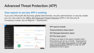 View reports to see how ATP is working
ATP reports include:
Threat protection status report
ATP Message Disposition report
ATP File Types report
If there is no data in the report, double check
that policies are set up correctly. Organizations
must have ATP Safe Links policies and ATP Safe
Attachments policies defined in order for ATP
protection to be in place.
 