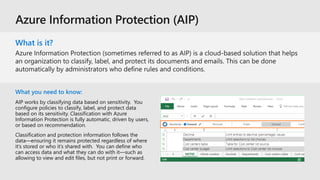 What is it?
What you need to know:
AIP works by classifying data based on sensitivity. You
configure policies to classify, label, and protect data
based on its sensitivity. Classification with Azure
Information Protection is fully automatic, driven by users,
or based on recommendation.
Classification and protection information follows the
data—ensuring it remains protected regardless of where
it’s stored or who it’s shared with. You can define who
can access data and what they can do with it—such as
allowing to view and edit files, but not print or forward.
 